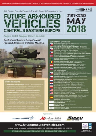 REGISTER BY 31ST JANUARY FOR £400 DISCOUNT • REGISTER BY 28TH FEBRUARY FOR £200 DISCOUNT • REGISTER BY 29TH MARCH FOR A £100 DISCOUNT
#SMiFAVCEE
@SMiGroupDefence
Sponsored by:
www.futurearmouredvehicles.com
Register online or fax your registration to +44 (0) 870 9090 712 or call +44 (0) 870 9090 711
SPECIAL RATES AVAILABLE FOR MILITARY AND GOVERNMENT REPRESENTATIVES
Central and Eastern Europe’s Most
Focused Armoured Vehicles Meeting
SMi Group Proudly Presents The 4th Annual Conference on...
Future ARMOUREDFuture ARMOUREDFuture ARMOURED
VEHICLESVEHICLESVEHICLESCENTRAL & EASTERN EUROPECENTRAL & EASTERN EUROPECENTRAL & EASTERN EUROPE 2018
21st-22nd
MAY
Angelo Hotel, Prague, Czech Republic
CONFERENCE CHAIRMAN:
Major General (ret’d) Josef Sedlak, Former Commander,
Joint Forces, Czech Armed Forces
GOVERNMENT AND INDUSTRY EXPERTS INCLUDE:
Major General Jaromir Zuna, Director of the Support Division,
Ministry of Defence, The Czech Republic
Brigadier General Strecha, Deputy Director, Capabilities
Development Division, Ministry of Defence, The Czech Republic
Brigadier General Morten Eggen, Commander Land Systems
Division, Norwegian Defence Logistics Organisation
Brigadier General Michael Nilsson, Chief Defence Logistics,
Swedish Armed Forces
Brigadier General Dragos Iacob, Commander 15th
Mechanised Brigade, Romanian Armed Forces
Brigadier General Erich Weissenböck, Head of Force
Development Division, Ministry of Defence, Austria
Brigadier General (ret’d) Milan Celko, former Deputy
National Armaments Director, Ministry of Defence,
The Slovak Republic
Colonel (ret’d) Tomas Dvoracek, Director, Land Forces
Armaments Department, Armaments and Acquisition Division,
Ministry of Defence, The Czech Republic
Colonel Jiri David, Commander of the 7th Mechanised
Brigade, Czech Armed Forces
Colonel Dick van Broekhoven, Head of Material Division,
The Royal Netherlands Army
Colonel Slobodan Bandalo, Resources Directorate,
Armaments Sector, Ministry of Defence, Croatia
Colonel Maciej Zajac, Deputy Chief of Land Forces
Directorate, Armament Inspectorate, Poland
Colonel David Gardner, Commander of the 2nd Armoured
Brigade Combat Team, 1st Infantry Division, US Army Europe
Lieutenant Colonel Joseph Rosen, Project Deputy Manager
Stryker Future Operations, US Army
Captain Engineer Mario Lozano Benito, Technical Director
Pizarro Programme, Pizarro Programme, Land Systems,
Weapons and Material Armament Directorate,
Ministry of Defence, Spain
Mr. Alex Koers, Managing Director,
Microflown AVISA
Mr. Ian Harris, Business Development,
Lockheed Martin
Major (ret’d) Kevin Sloan, International Business Development
Manager, Soucy Defense
EVENT HIGHLIGHTS:
• Benefit from detailed insight into the Czech Armed Forces’
modernisation and procurement plans pertaining to its
8x8, main battle tank and IFV replacement
• Hear detailed updates from key Central and Eastern
European nations on their respective modernisation
programmes, including briefings from heads of land,
procurement and operational command from Poland,
the Czech Republic, Croatia, Austria, Slovakia,
and many others!
• Do not miss the briefings from other leading nations and
organisations such as Sweden, the US, Spain and OCCAR!
• View the latest combat vehicle survivability, C4I, and
weapon systems technology in the exhibition area
 