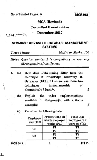 No. of Printed Pages : 5 MCS-043 I
MCA (Revised)
Term-End Examination
0.473C1
December, 2017
MCS-043 : ADVANCED DATABASE MANAGEMENT
SYSTEMS
Time : 3" hours Maximum Marks : 100
Note : Question number 1 is compulsory. Answer any
three questions from the rest.
1. (a) How does Data-mining differ from the
technique of Knowledge Discovery in
Databases (KDD) ? Can we use these two
techniques interchangeably or
alternatively ? Justify. 5
(b) Explain the index implementations
available in PostgreSQL, with suitable
examples.
(c) Consider the following data :
Employee
Code (EC)
Project Code on
which employee
works (PC) ,
Tools that
employee can
work on (TC)
El
P1
P2
T1
T2
E2
P3
P4
T2
T3
MCS-043 1 P.T.O.
 