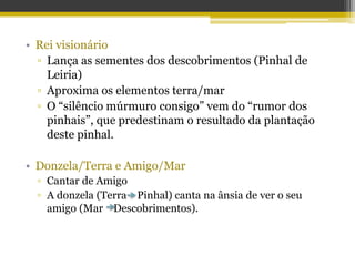 • Rei visionário
▫ Lança as sementes dos descobrimentos (Pinhal de
Leiria)
▫ Aproxima os elementos terra/mar
▫ O “silêncio múrmuro consigo” vem do “rumor dos
pinhais”, que predestinam o resultado da plantação
deste pinhal.
• Donzela/Terra e Amigo/Mar
▫ Cantar de Amigo
▫ A donzela (Terra Pinhal) canta na ânsia de ver o seu
amigo (Mar Descobrimentos).
 