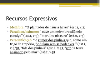 Recursos Expressivos
• Metáfora: “O plantador de naus a haver” (est.1, v.2)
• Paradoxo/oxímoro: “ ouve um múrmuro silêncio
consigo” (est.1, v.3), “marulho obscuro” (est.2, v.3)
• Personificação: “ o rumor dos pinhais que, como um
trigo de Império, ondulam sem se poder ver.” (est.1,
v.4/5), “fala dos pinhais” (est.2, v.3), “voz da terra
ansiando pelo mar” (est.2, v.5)
 