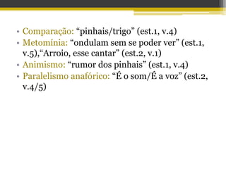 • Comparação: “pinhais/trigo” (est.1, v.4)
• Metomínia: “ondulam sem se poder ver” (est.1,
v.5),“Arroio, esse cantar” (est.2, v.1)
• Animismo: “rumor dos pinhais” (est.1, v.4)
• Paralelismo anafórico: “É o som/É a voz” (est.2,
v.4/5)
 