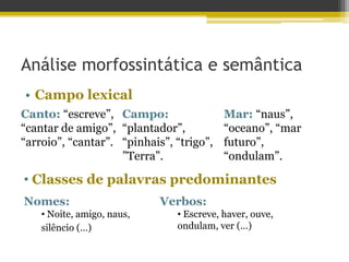 Análise morfossintática e semântica
• Campo lexical
Canto: “escreve”,
“cantar de amigo”,
“arroio”, “cantar”.
Campo:
“plantador”,
“pinhais”, “trigo”,
”Terra”.
Mar: “naus”,
“oceano”, “mar
futuro”,
“ondulam”.
• Classes de palavras predominantes
Nomes:
• Noite, amigo, naus,
silêncio (…)
Verbos:
• Escreve, haver, ouve,
ondulam, ver (…)
 