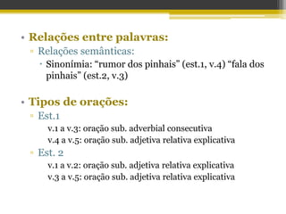 • Relações entre palavras:
▫ Relações semânticas:
 Sinonímia: “rumor dos pinhais” (est.1, v.4) “fala dos
pinhais” (est.2, v.3)
• Tipos de orações:
▫ Est.1
v.1 a v.3: oração sub. adverbial consecutiva
v.4 a v.5: oração sub. adjetiva relativa explicativa
▫ Est. 2
v.1 a v.2: oração sub. adjetiva relativa explicativa
v.3 a v.5: oração sub. adjetiva relativa explicativa
 