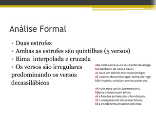 Análise Formal
• Duas estrofes
• Ambas as estrofes são quintilhas (5 versos)
• Rima interpolada e cruzada
• Os versos são irregulares
predominando os versos
decassilábicos
 