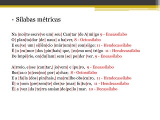 • Sílabas métricas
Na |noi|te escre|ve um| seu| Can|tar |de A|mi|go 9 - Eneassílabo
O| plan|ta|dor |de| naus| a ha|ver, 8 - Octossílabo
E ou|ve| um| si|lên|cio |múr|um|ro| con|si|go: 11 - Hendecassílabo
É |o |ru|mor |dos |pin|hais| que, |co|mo um| tri|go 11 - Hendecassílabo
De Impé|rio, on|du|lam| sem |se| po|der |ver. 9 - Eneassílabo
A|rroio, e|sse |can|tar,| jo|vem| e |pu|ro, 9 - Eneassílabo
Bus|ca o |o|cea|no| por| a|char; 8 - Octossílabo
E a |fa|la |dos| pin|hais,| ma|ru|lho obs|cu|ro, 11 - Hendecassílabo
É| o |som |pre|sem|te| des|se |mar| fu|tu|ro, 11 - Hendecassílabo
É| a |voz |da |te|rra ansian|do|pe|lo |mar. 10 - Decassílabo
 