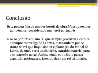 Conclusão
Este poema fala de um dos heróis da obra Mensagem, por,
também, ser considerado um herói português.
Não só por ter sido um rei que sempre procurou a cultura,
e sempre esteve ligado às artes, mas também por se
tratar do rei que impulsionou a plantação do Pinhal de
Leiria, de onde seria ,mais tarde, extraído material para
a construção naval. Assim, sendo contribuiu para a
expansão portuguesa, fazendo de si um rei visionário.
 