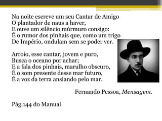 Na noite escreve um seu Cantar de Amigo
O plantador de naus a haver,
E ouve um silêncio múrmuro consigo:
É o rumor dos pinhais que, como um trigo
De Império, ondulam sem se poder ver.
Arroio, esse cantar, jovem e puro,
Busca o oceano por achar;
E a fala dos pinhais, marulho obscuro,
É o som presente desse mar futuro,
É a voz da terra ansiando pelo mar.
Fernando Pessoa, Mensagem.
Pág.144 do Manual
 