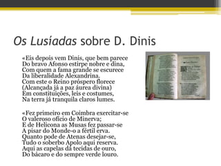 Os Lusíadas sobre D. Dinis
«Eis depois vem Dinis, que bem parece
Do bravo Afonso estirpe nobre e dina,
Com quem a fama grande se escurece
Da liberalidade Alexandrina.
Com este o Reino próspero florece
(Alcançada já a paz áurea divina)
Em constituições, leis e costumes,
Na terra já tranquila claros lumes.
«Fez primeiro em Coimbra exercitar-se
O valeroso ofício de Minerva;
E de Helicona as Musas fez passar-se
A pisar do Monde-o a fértil erva.
Quanto pode de Atenas desejar-se,
Tudo o soberbo Apolo aqui reserva.
Aqui as capelas dá tecidas de ouro,
Do bácaro e do sempre verde louro.
 