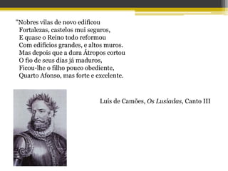 "Nobres vilas de novo edificou
Fortalezas, castelos mui seguros,
E quase o Reino todo reformou
Com edifícios grandes, e altos muros.
Mas depois que a dura Átropos cortou
O fio de seus dias já maduros,
Ficou-lhe o filho pouco obediente,
Quarto Afonso, mas forte e excelente.
Luís de Camões, Os Lusíadas, Canto III
 
