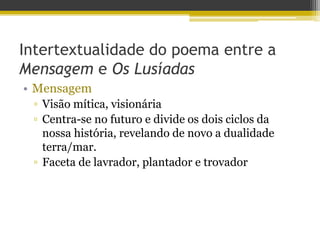Intertextualidade do poema entre a
Mensagem e Os Lusíadas
• Mensagem
▫ Visão mítica, visionária
▫ Centra-se no futuro e divide os dois ciclos da
nossa história, revelando de novo a dualidade
terra/mar.
▫ Faceta de lavrador, plantador e trovador
 
