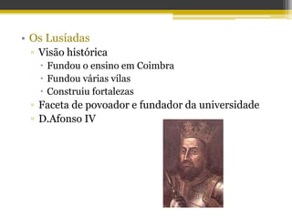 • Os Lusíadas
▫ Visão histórica
 Fundou o ensino em Coimbra
 Fundou várias vilas
 Construiu fortalezas
▫ Faceta de povoador e fundador da universidade
▫ D.Afonso IV
 