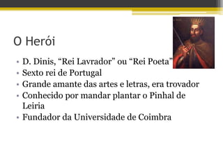 O Herói
• D. Dinis, “Rei Lavrador” ou “Rei Poeta”
• Sexto rei de Portugal
• Grande amante das artes e letras, era trovador
• Conhecido por mandar plantar o Pinhal de
Leiria
• Fundador da Universidade de Coimbra
 
