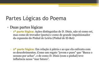 Partes Lógicas do Poema
• Duas partes lógicas
▫ 1ª parte lógica: Ações distinguidas de D. Dinis, não só como rei,
mas como de trovador (poeta) e como de grande impulsionador
da expansão do Pinhal de Leiria (Pinhal de El-Rei)
▫ 2ª parte lógica: Em relação à pátria e ao que ela enfrenta com
os descobrimentos. Como um regato “jovem e puro” que “Busca o
oceano por achar”, e de como D. Dinis (com o pinhal) teve
influência nesse “mar futuro”.
 