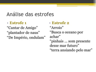 • Estrofe 1
“Cantar de Amigo”
“plantador de naus”
“De Império, ondulam”
• Estrofe 2
Análise das estrofes
“Arroio”
“Busca o oceano por
achar”
“pinhais … som presente
desse mar futuro”
“terra ansiando pelo mar”
 