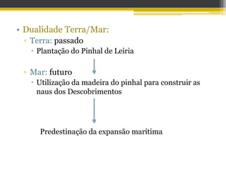 • Dualidade Terra/Mar:
▫ Terra: passado
 Plantação do Pinhal de Leiria
▫ Mar: futuro
 Utilização da madeira do pinhal para construir as
naus dos Descobrimentos
Predestinação da expansão marítima
 