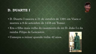 D. DUARTE I
• D. Duarte I nasceu a 31 de outubro de 1391 em Viseu e
morreu a 9 de setembro de 1438 em Tomar.
• Era o filho mais velho do casamento do rei D. João I e da
rainha Filipa de Lencastre.
• Começou a reinar quando tinha 42 anos.
 