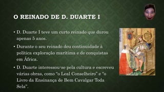 O REINADO DE D. DUARTE I
• D. Duarte I teve um curto reinado que durou
apenas 5 anos.
• Durante o seu reinado deu continuidade à
política exploração marítima e de conquistas
em África.
• D. Duarte interessou-se pela cultura e escreveu
várias obras, como “o Leal Conselheiro” e “o
Livro da Ensinança de Bem Cavalgar Toda
Sela”.
 