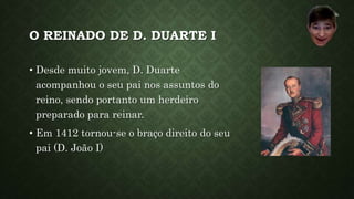 O REINADO DE D. DUARTE I
• Desde muito jovem, D. Duarte
acompanhou o seu pai nos assuntos do
reino, sendo portanto um herdeiro
preparado para reinar.
• Em 1412 tornou-se o braço direito do seu
pai (D. João I)
 