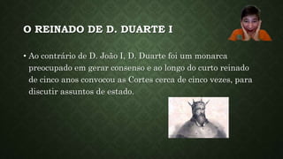 O REINADO DE D. DUARTE I
• Ao contrário de D. João I, D. Duarte foi um monarca
preocupado em gerar consenso e ao longo do curto reinado
de cinco anos convocou as Cortes cerca de cinco vezes, para
discutir assuntos de estado.
 