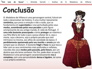 Conclusão
D. Madalena de Vilhena é uma personagem central, fulcral em
todo o desenvolver da história. É uma mulher tipicamente
romântica, que preza a emoção e não a razão, que se
fundamenta em superstições e vive perturbada pelos seus
medos, assombrada pelos seus pecados e pela figura
omnipresente do seu antigo marido, D. João de Portugal. É
uma mãe bastante preocupada e tenta proteger ao máximo a
sua filha Maria de tudo o que a possa afastar de si, seja a
morte, seja a desonra, seja o próprio pecado que está
intrínseco na mesma, aos olhos da sociedade da época. É
perdidamente apaixonada pelo seu marido e anseia por ele
sempre que se afastam. É bastante frágil e fraca no que toca a
lidar com os seus sentimentos mais profundos e nefastos,
nascidos dos seus medos pelo passado, pelo futuro, por um
destino que ela teme conhecer. Por fim, pode dizer-se que D.
Madalena é uma personagem caracteristicamente rica e
complexa, com uma personalidade densa e lúgubre, tal como
a sua própria existência.
“Frei Luís de Sousa” – Almeida Garrett – Análise de D. Madalena de Vilhena
 