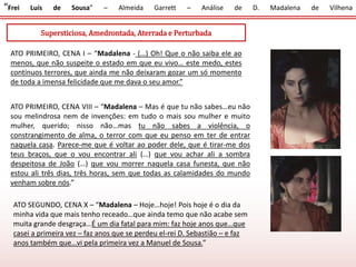 “Frei Luís de Sousa” – Almeida Garrett – Análise de D. Madalena de Vilhena
Supersticiosa, Amedrontada, Aterrada e Perturbada
ATO PRIMEIRO, CENA I – “Madalena - (…) Oh! Que o não saiba ele ao
menos, que não suspeite o estado em que eu vivo… este medo, estes
contínuos terrores, que ainda me não deixaram gozar um só momento
de toda a imensa felicidade que me dava o seu amor.”
ATO PRIMEIRO, CENA VIII – “Madalena – Mas é que tu não sabes…eu não
sou melindrosa nem de invenções: em tudo o mais sou mulher e muito
mulher, querido; nisso não…mas tu não sabes a violência, o
constrangimento de alma, o terror com que eu penso em ter de entrar
naquela casa. Parece-me que é voltar ao poder dele, que é tirar-me dos
teus braços, que o vou encontrar ali (…) que vou achar ali a sombra
despeitosa de João (…) que vou morrer naquela casa funesta, que não
estou ali três dias, três horas, sem que todas as calamidades do mundo
venham sobre nós.”
ATO SEGUNDO, CENA X – “Madalena – Hoje…hoje! Pois hoje é o dia da
minha vida que mais tenho receado…que ainda temo que não acabe sem
muita grande desgraça…É um dia fatal para mim: faz hoje anos que…que
casei a primeira vez – faz anos que se perdeu el-rei D. Sebastião – e faz
anos também que…vi pela primeira vez a Manuel de Sousa.”
 