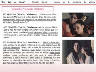 “Frei Luís de Sousa” – Almeida Garrett – Análise de D. Madalena de Vilhena
Como mãe: Preocupada e Protetora
ATO PRIMEIRO, CENA II - “Madalena - (…) Temos esta filha,
esta querida Maria, que é todo o gosto e ânsia da nossa vida.
Abençoou-nos Deus na formusura, no engenho, nos dotes
admiráveis daquele anjo…(…)”
ATO PRIMEIRO, CENA III – “Madalena - Minha querida Maria,
que tu hás de estar sempre a imaginar nessas coisas que são
tão pouco para a tua idade! Isso é o que nos aflige, a teu pai e
a mim; queria-te ver mais alegre, a folgar mais, e com coisas
menos…”
ATO SEGUNDO, CENA VII – “Madalena – (…) Maria, minha filha,
toma sentido no ar, não te resfries. E o sol…não saias debaixo do
toldo no bergantim. Telmo, não te tires de ao pé dela. – Dá-me
outro abraço, filha – Doroteia, levais tudo? (Examina uma bolsa
grande de damasco que Doroteia leva no braço) Pode haver
qualquer coisa, molhar-se, ter frio para a tarde…(Tendo
examinado a bolsa). Vai tudo: bem! (baixo a Doroteira). Não me
apartes os olhos dela, Doroteira. Ouve. (Fala baixo, a Doroteia,
que lhes responde baixo também; depois diz alto) Está bom.
 