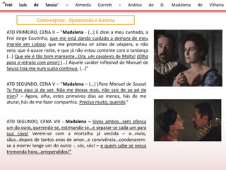 “Frei Luís de Sousa” – Almeida Garrett – Análise de D. Madalena de Vilhena
Como esposa: Apaixonada e Ansiosa
ATO PRIMEIRO, CENA II – “Madalena - (…) E dizei a meu cunhado, a
Frei Jorge Coutinho, que me está dando cuidado a demora de meu
marido em Lisboa; que me prometeu vir antes de véspera, e não
veio; que é quase noite, e que já não estou contente com a tardança
(…) Que ele é tão bom mareante…Ora, um cavaleiro de Malta! (Olha
para o retrato com amor) (…) Aquele caráter inflexível de Manuel de
Sousa traz-me num susto contínuo. (…)”
ATO SEGUNDO, CENA V – “Madalena – (…) (Para Manuel de Sousa)
Tu ficas aqui já de vez. Não me deixas mais, não sais de ao pé de
mim? – Agora, olha, estes primeiros dias ao menos, hás de me
aturar, hás de me fazer companhia. Preciso muito, querido.”
ATO SEGUNDO, CENA VIII - Madalena – Vivos ambos…sem ofensa
um do ouro, querendo-se, estimando-se…e separar-se cada um para
sua cova! Verem-se com a mortalha já vestida – e…vivos,
sãos…depois de tantos anos de amor…e convivência…condenarem-
se a morrer longe um do outro -, sós, sós! – e quem sabe se nessa
tremenda hora…arrependidos!”
 
