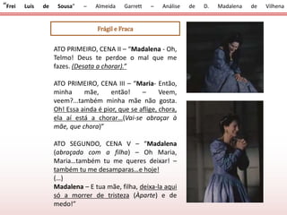 “Frei Luís de Sousa” – Almeida Garrett – Análise de D. Madalena de Vilhena
Frágil e Fraca
ATO PRIMEIRO, CENA II – “Madalena - Oh,
Telmo! Deus te perdoe o mal que me
fazes. (Desata a chorar).”
ATO PRIMEIRO, CENA III – “Maria- Então,
minha mãe, então! – Veem,
veem?...também minha mãe não gosta.
Oh! Essa ainda é pior, que se aflige, chora,
ela aí está a chorar…(Vai-se abraçar à
mãe, que chora)”
ATO SEGUNDO, CENA V – “Madalena
(abraçada com a filha) – Oh Maria,
Maria…também tu me queres deixar! –
também tu me desamparas…e hoje!
(…)
Madalena – E tua mãe, filha, deixa-la aqui
só a morrer de tristeza (Àparte) e de
medo!”
 