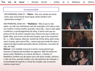 “Frei Luís de Sousa” – Almeida Garrett – Análise de D. Madalena de Vilhena
ATO PRIMEIRO, CENA IV – “Maria – Pois sim; tendo-me tanto
amor, que nunca houve outro igual, estais sempre num
sobressalto comigo?...”
Incompreendida
ATO PRIMEIRO, CENA VIII – “Madalena – Mas é que tu não
sabes…eu não sou melindrosa nem de invenções: em tudo o mais
sou mulher e muito mulher, querido; nisso não… mas tu não sabes
a violência, o constrangimento de alma, o terror com que eu
penso em ter de entrar naquela casa. Parece-me que é voltar ao
poder dele, que é tirar-me dos teus braços, que o vou encontrar
ali… (…) Meu esposo, Manuel, marido da minha alma, pelo nosso
amor to peço, pela nossa filha… vamos seja para onde for, para a
cabana de algum pobre pescador desses contornos, mas para ali
não, oh! Não.
Manuel – Em verdade nunca te vi assim; nunca pensei que
tivesses a fraqueza de acreditar em agouros. Não há senão um
temor justo, Madalena, é o temor de Deus (…) Vamos, D.
Madalena, lembrai-vos de quem sois e de quem vindes, senhora…
e não me tires, querida mulher, com vãs quimeras de crianças, a
tranquilidade do espírito e a força do coração, que as preciso
inteiras nesta hora.”
 
