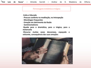 “Frei Luís de Sousa” – Almeida Garrett – Análise de D. Madalena de Vilhena
Personagem romântica e trágica
-Culta e Educada
- Procura conforto na meditação, na introspeção
- Monólogos frequentes
- Emoção em detrimento da Razão
- Sentimentalismo
-Queda para o dramático, para o trágico, para a
melancolia
-Discurso muitas vezes desconexo, espaçado e
reticente, consequência das suas emoções
 