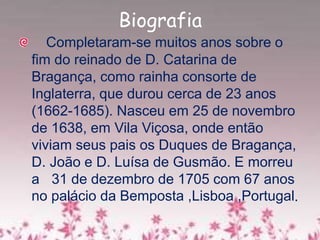 Biografia
Completaram-se muitos anos sobre o
fim do reinado de D. Catarina de
Bragança, como rainha consorte de
Inglaterra, que durou cerca de 23 anos
(1662-1685). Nasceu em 25 de novembro
de 1638, em Vila Viçosa, onde então
viviam seus pais os Duques de Bragança,
D. João e D. Luísa de Gusmão. E morreu
a 31 de dezembro de 1705 com 67 anos
no palácio da Bemposta ,Lisboa ,Portugal.
 