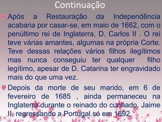 Continuação
Após a Restauração da Independência
acabaria por casar-se, em maio de 1662, com o
penúltimo rei de Inglaterra, D. Carlos II . O rei
teve várias amantes, algumas na própria Corte.
Teve dessas relações vários filhos ilegítimos
mas nunca conseguiu ter qualquer filho
legítimo, apesar de D. Catarina ter engravidado
mais do que uma vez.
Depois da morte de seu marido, em 6 de
fevereiro de 1685 , ainda permaneceu na
Inglaterra durante o reinado do cunhado, Jaime
II, regressando a Portugal só em 1692.
 