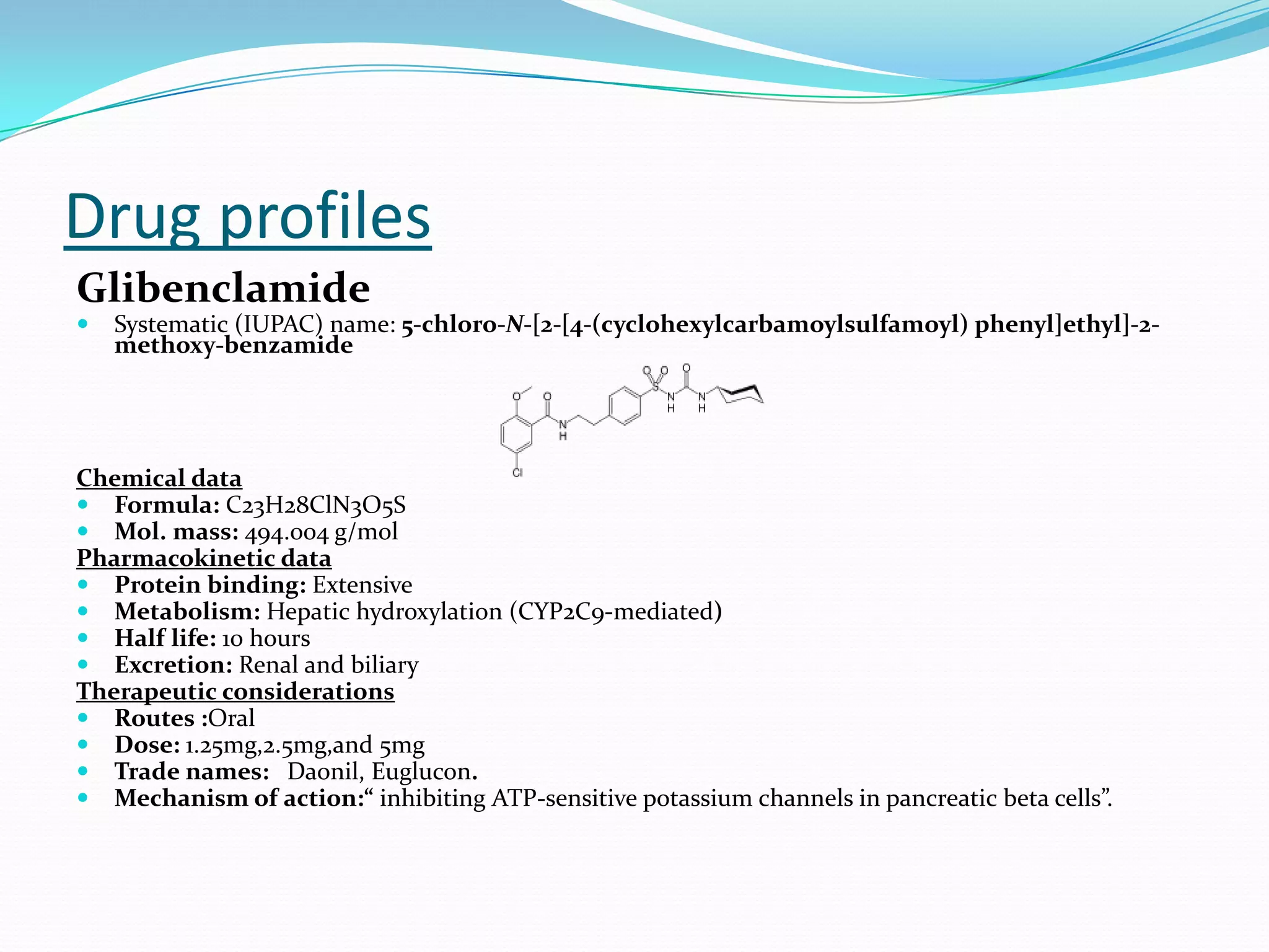 Drug profiles
Glibenclamide
 Systematic (IUPAC) name: 5-chloro-N-[2-[4-(cyclohexylcarbamoylsulfamoyl) phenyl]ethyl]-2-
methoxy-benzamide
Chemical data
 Formula: C23H28ClN3O5S
 Mol. mass: 494.004 g/mol
Pharmacokinetic data
 Protein binding: Extensive
 Metabolism: Hepatic hydroxylation (CYP2C9-mediated)
 Half life: 10 hours
 Excretion: Renal and biliary
Therapeutic considerations
 Routes :Oral
 Dose: 1.25mg,2.5mg,and 5mg
 Trade names: Daonil, Euglucon.
 Mechanism of action:“ inhibiting ATP-sensitive potassium channels in pancreatic beta cells”.
 