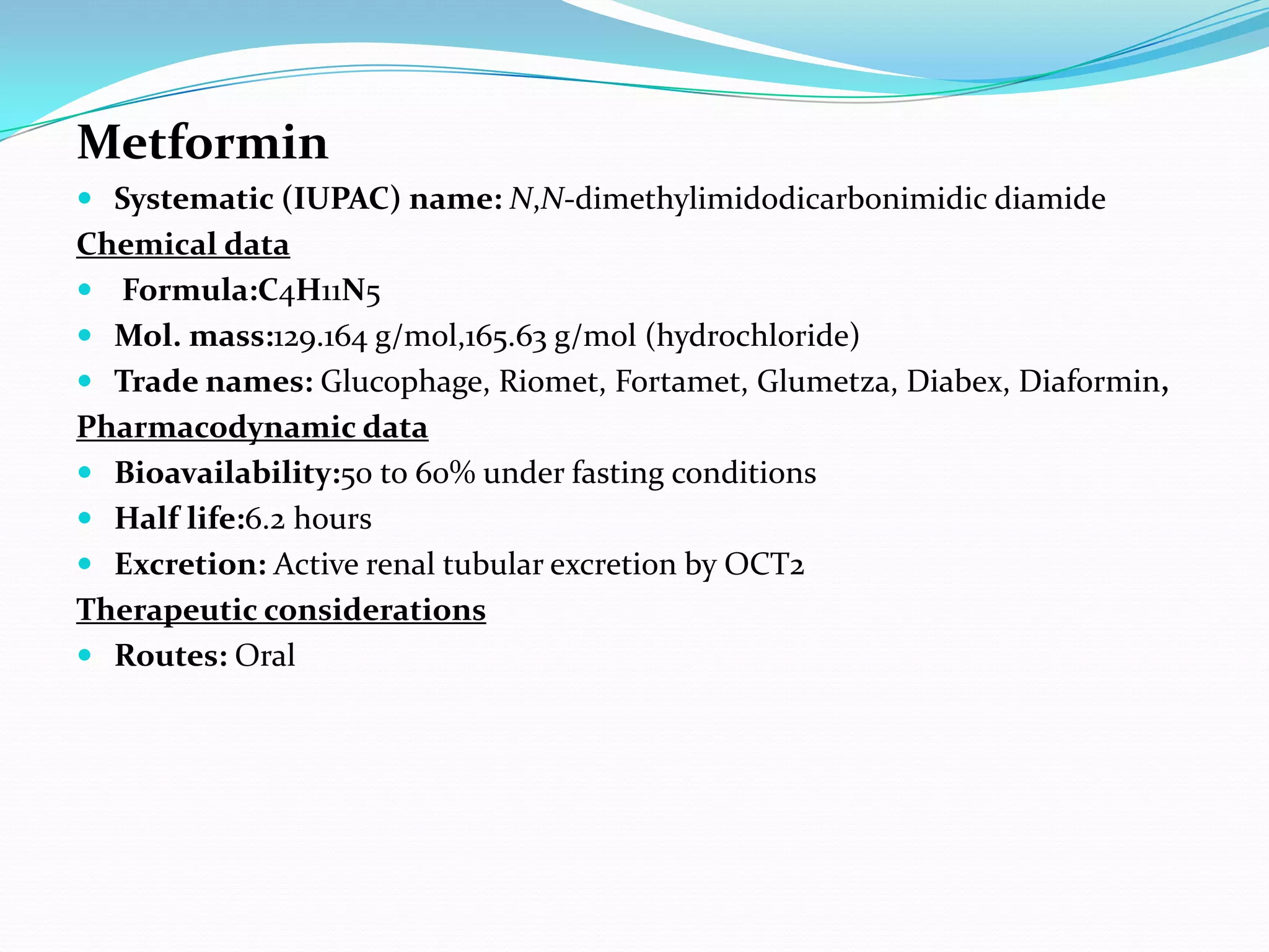 Metformin
 Systematic (IUPAC) name: N,N-dimethylimidodicarbonimidic diamide
Chemical data
 Formula:C4H11N5
 Mol. mass:129.164 g/mol,165.63 g/mol (hydrochloride)
 Trade names: Glucophage, Riomet, Fortamet, Glumetza, Diabex, Diaformin,
Pharmacodynamic data
 Bioavailability:50 to 60% under fasting conditions
 Half life:6.2 hours
 Excretion: Active renal tubular excretion by OCT2
Therapeutic considerations
 Routes: Oral
 