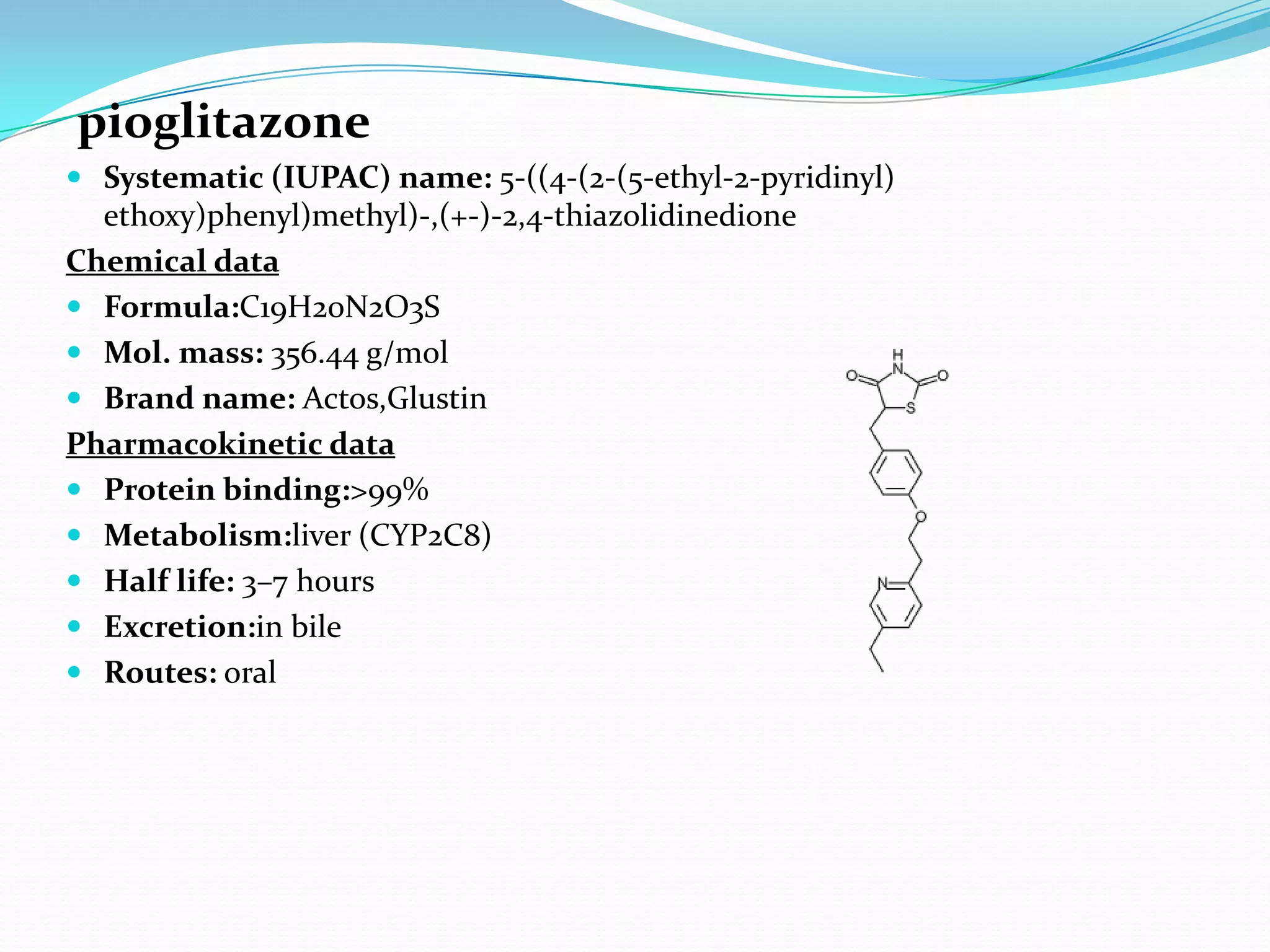 pioglitazone
 Systematic (IUPAC) name: 5-((4-(2-(5-ethyl-2-pyridinyl)
ethoxy)phenyl)methyl)-,(+-)-2,4-thiazolidinedione
Chemical data
 Formula:C19H20N2O3S
 Mol. mass: 356.44 g/mol
 Brand name: Actos,Glustin
Pharmacokinetic data
 Protein binding:>99%
 Metabolism:liver (CYP2C8)
 Half life: 3–7 hours
 Excretion:in bile
 Routes: oral
 