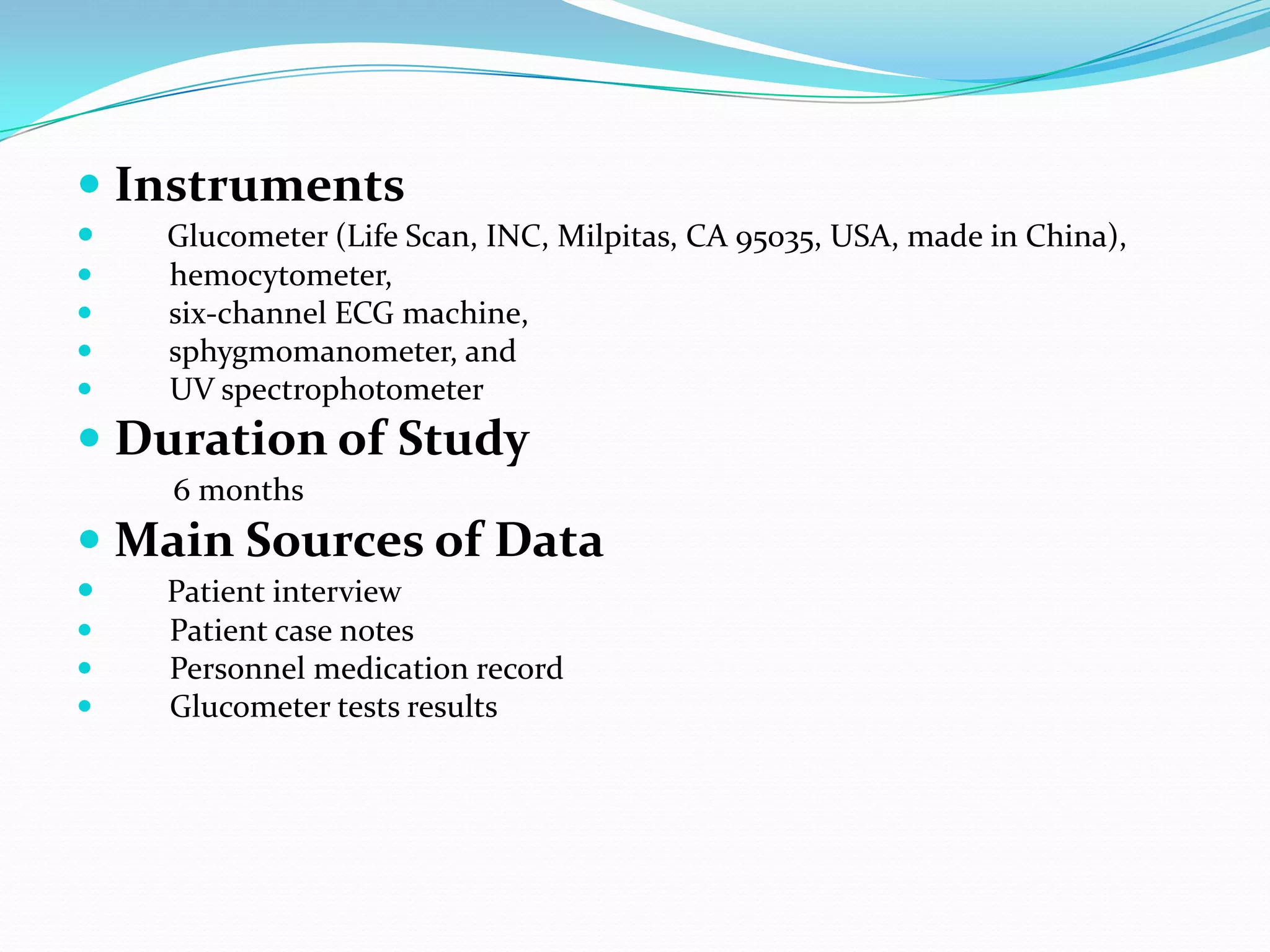  Instruments
 Glucometer (Life Scan, INC, Milpitas, CA 95035, USA, made in China),
 hemocytometer,
 six-channel ECG machine,
 sphygmomanometer, and
 UV spectrophotometer
 Duration of Study
6 months
 Main Sources of Data
 Patient interview
 Patient case notes
 Personnel medication record
 Glucometer tests results
 