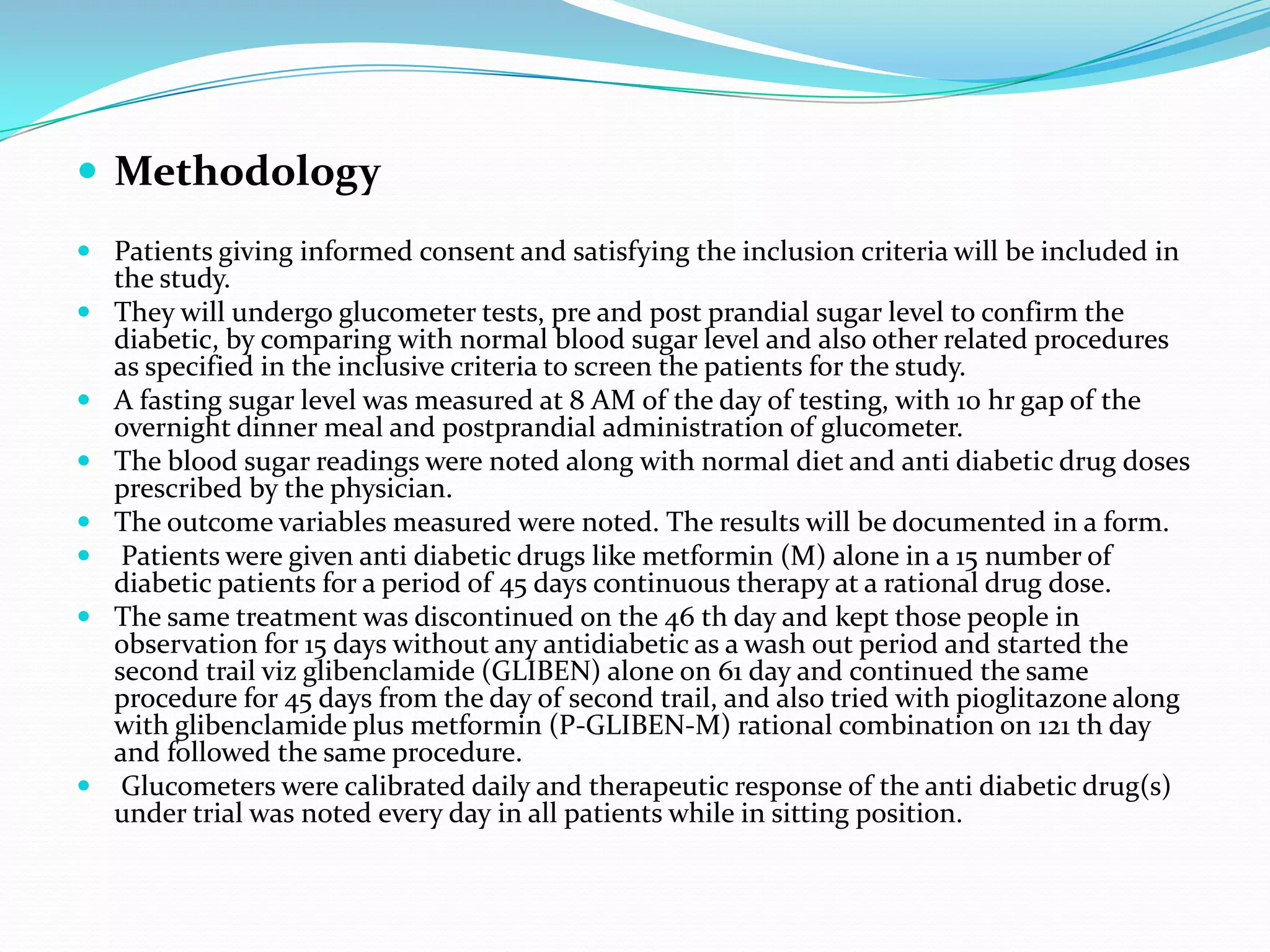 Methodology
 Patients giving informed consent and satisfying the inclusion criteria will be included in
the study.
 They will undergo glucometer tests, pre and post prandial sugar level to confirm the
diabetic, by comparing with normal blood sugar level and also other related procedures
as specified in the inclusive criteria to screen the patients for the study.
 A fasting sugar level was measured at 8 AM of the day of testing, with 10 hr gap of the
overnight dinner meal and postprandial administration of glucometer.
 The blood sugar readings were noted along with normal diet and anti diabetic drug doses
prescribed by the physician.
 The outcome variables measured were noted. The results will be documented in a form.
 Patients were given anti diabetic drugs like metformin (M) alone in a 15 number of
diabetic patients for a period of 45 days continuous therapy at a rational drug dose.
 The same treatment was discontinued on the 46 th day and kept those people in
observation for 15 days without any antidiabetic as a wash out period and started the
second trail viz glibenclamide (GLIBEN) alone on 61 day and continued the same
procedure for 45 days from the day of second trail, and also tried with pioglitazone along
with glibenclamide plus metformin (P-GLIBEN-M) rational combination on 121 th day
and followed the same procedure.
 Glucometers were calibrated daily and therapeutic response of the anti diabetic drug(s)
under trial was noted every day in all patients while in sitting position.
 