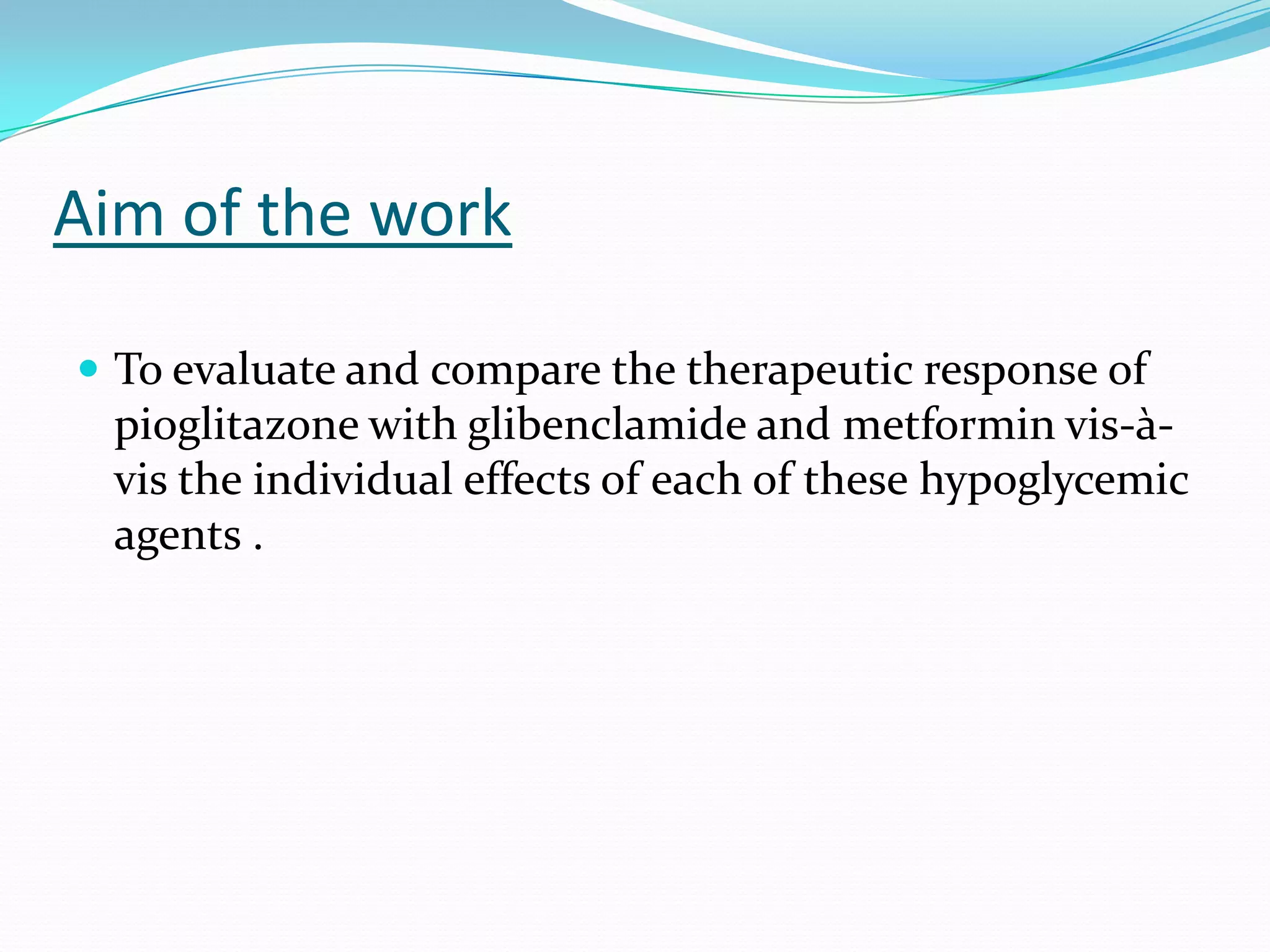Aim of the work
 To evaluate and compare the therapeutic response of
pioglitazone with glibenclamide and metformin vis-à-
vis the individual effects of each of these hypoglycemic
agents .
 
