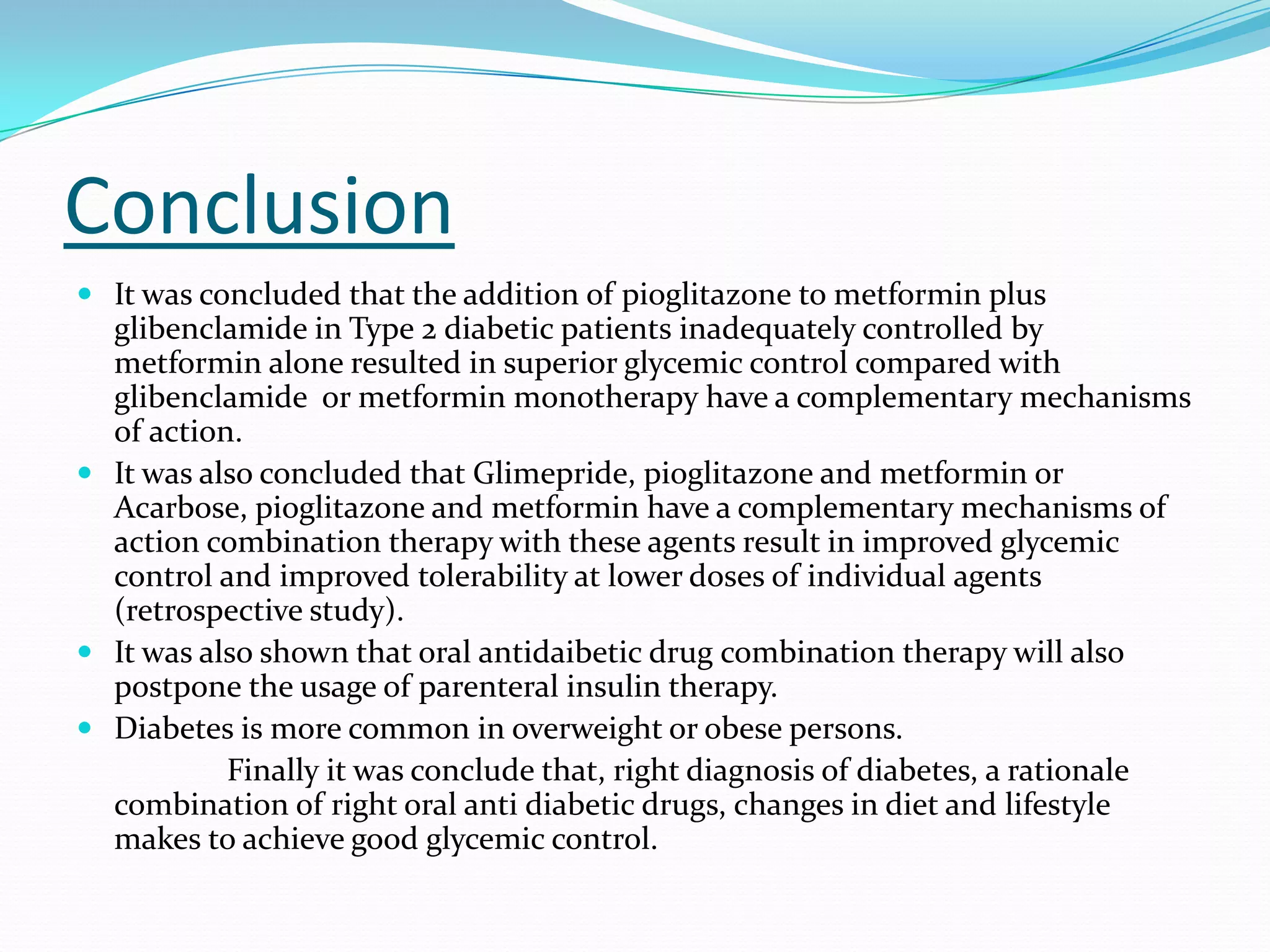Conclusion
 It was concluded that the addition of pioglitazone to metformin plus
glibenclamide in Type 2 diabetic patients inadequately controlled by
metformin alone resulted in superior glycemic control compared with
glibenclamide or metformin monotherapy have a complementary mechanisms
of action.
 It was also concluded that Glimepride, pioglitazone and metformin or
Acarbose, pioglitazone and metformin have a complementary mechanisms of
action combination therapy with these agents result in improved glycemic
control and improved tolerability at lower doses of individual agents
(retrospective study).
 It was also shown that oral antidaibetic drug combination therapy will also
postpone the usage of parenteral insulin therapy.
 Diabetes is more common in overweight or obese persons.
Finally it was conclude that, right diagnosis of diabetes, a rationale
combination of right oral anti diabetic drugs, changes in diet and lifestyle
makes to achieve good glycemic control.
 