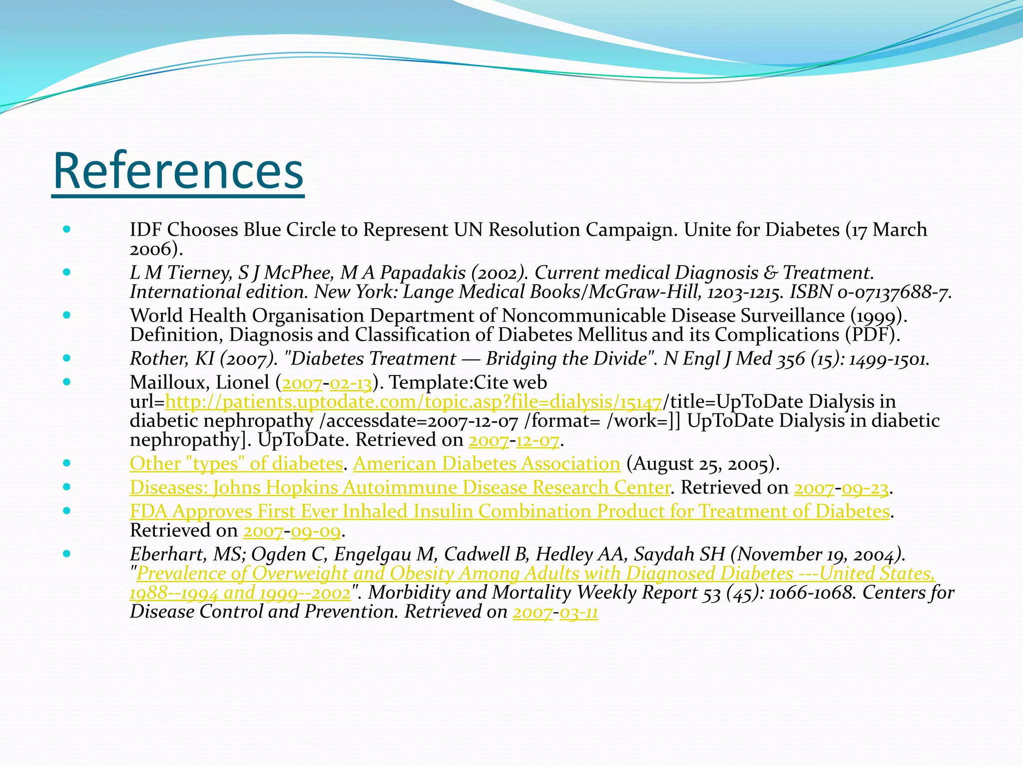 References
 IDF Chooses Blue Circle to Represent UN Resolution Campaign. Unite for Diabetes (17 March
2006).
 L M Tierney, S J McPhee, M A Papadakis (2002). Current medical Diagnosis & Treatment.
International edition. New York: Lange Medical Books/McGraw-Hill, 1203-1215. ISBN 0-07137688-7.
 World Health Organisation Department of Noncommunicable Disease Surveillance (1999).
Definition, Diagnosis and Classification of Diabetes Mellitus and its Complications (PDF).
 Rother, KI (2007). "Diabetes Treatment — Bridging the Divide". N Engl J Med 356 (15): 1499-1501.
 Mailloux, Lionel (2007-02-13). Template:Cite web
url=http://patients.uptodate.com/topic.asp?file=dialysis/15147/title=UpToDate Dialysis in
diabetic nephropathy /accessdate=2007-12-07 /format= /work=]] UpToDate Dialysis in diabetic
nephropathy]. UpToDate. Retrieved on 2007-12-07.
 Other "types" of diabetes. American Diabetes Association (August 25, 2005).
 Diseases: Johns Hopkins Autoimmune Disease Research Center. Retrieved on 2007-09-23.
 FDA Approves First Ever Inhaled Insulin Combination Product for Treatment of Diabetes.
Retrieved on 2007-09-09.
 Eberhart, MS; Ogden C, Engelgau M, Cadwell B, Hedley AA, Saydah SH (November 19, 2004).
"Prevalence of Overweight and Obesity Among Adults with Diagnosed Diabetes ---United States,
1988--1994 and 1999--2002". Morbidity and Mortality Weekly Report 53 (45): 1066-1068. Centers for
Disease Control and Prevention. Retrieved on 2007-03-11
 