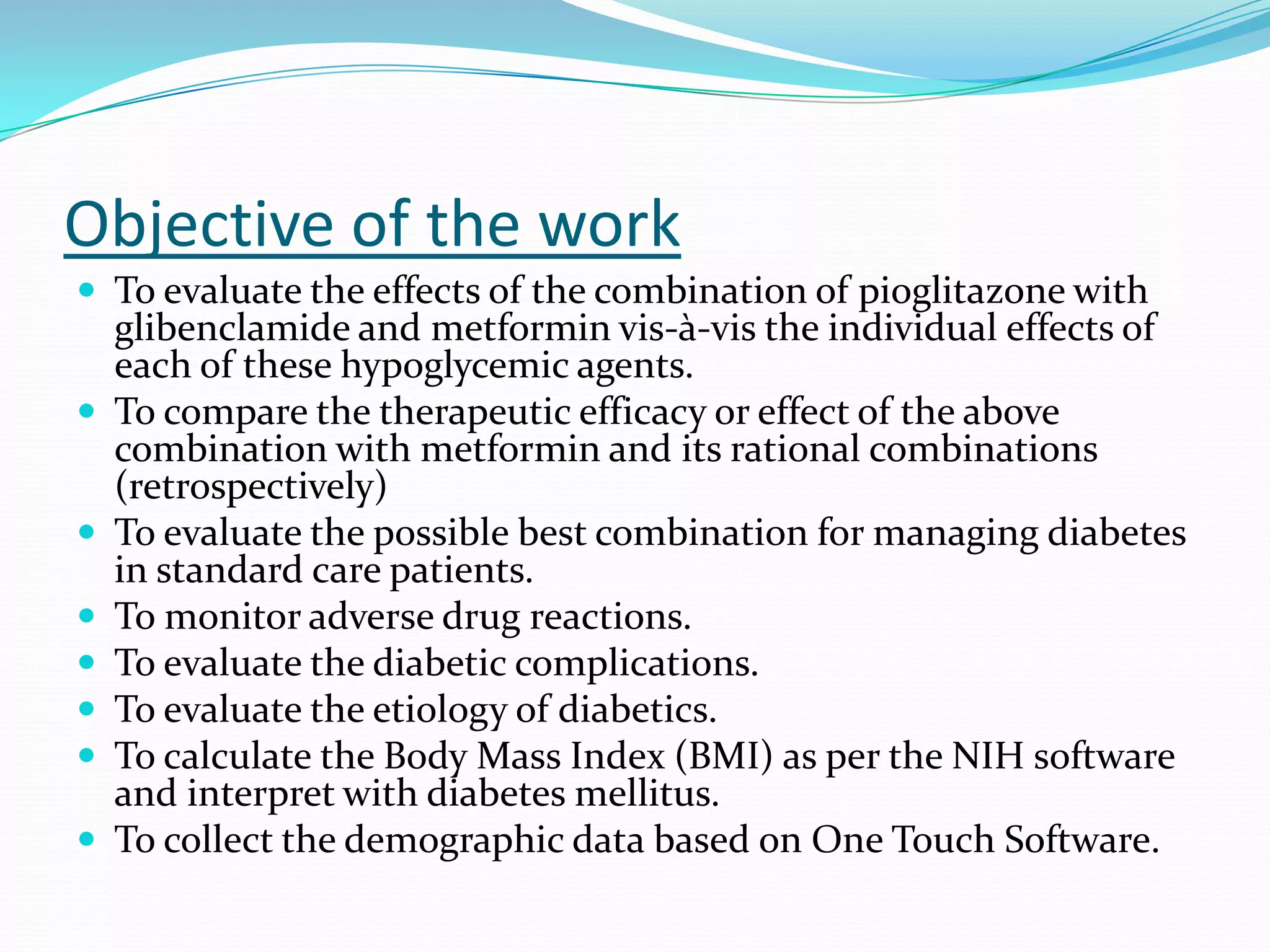 Objective of the work
 To evaluate the effects of the combination of pioglitazone with
glibenclamide and metformin vis-à-vis the individual effects of
each of these hypoglycemic agents.
 To compare the therapeutic efficacy or effect of the above
combination with metformin and its rational combinations
(retrospectively)
 To evaluate the possible best combination for managing diabetes
in standard care patients.
 To monitor adverse drug reactions.
 To evaluate the diabetic complications.
 To evaluate the etiology of diabetics.
 To calculate the Body Mass Index (BMI) as per the NIH software
and interpret with diabetes mellitus.
 To collect the demographic data based on One Touch Software.
 
