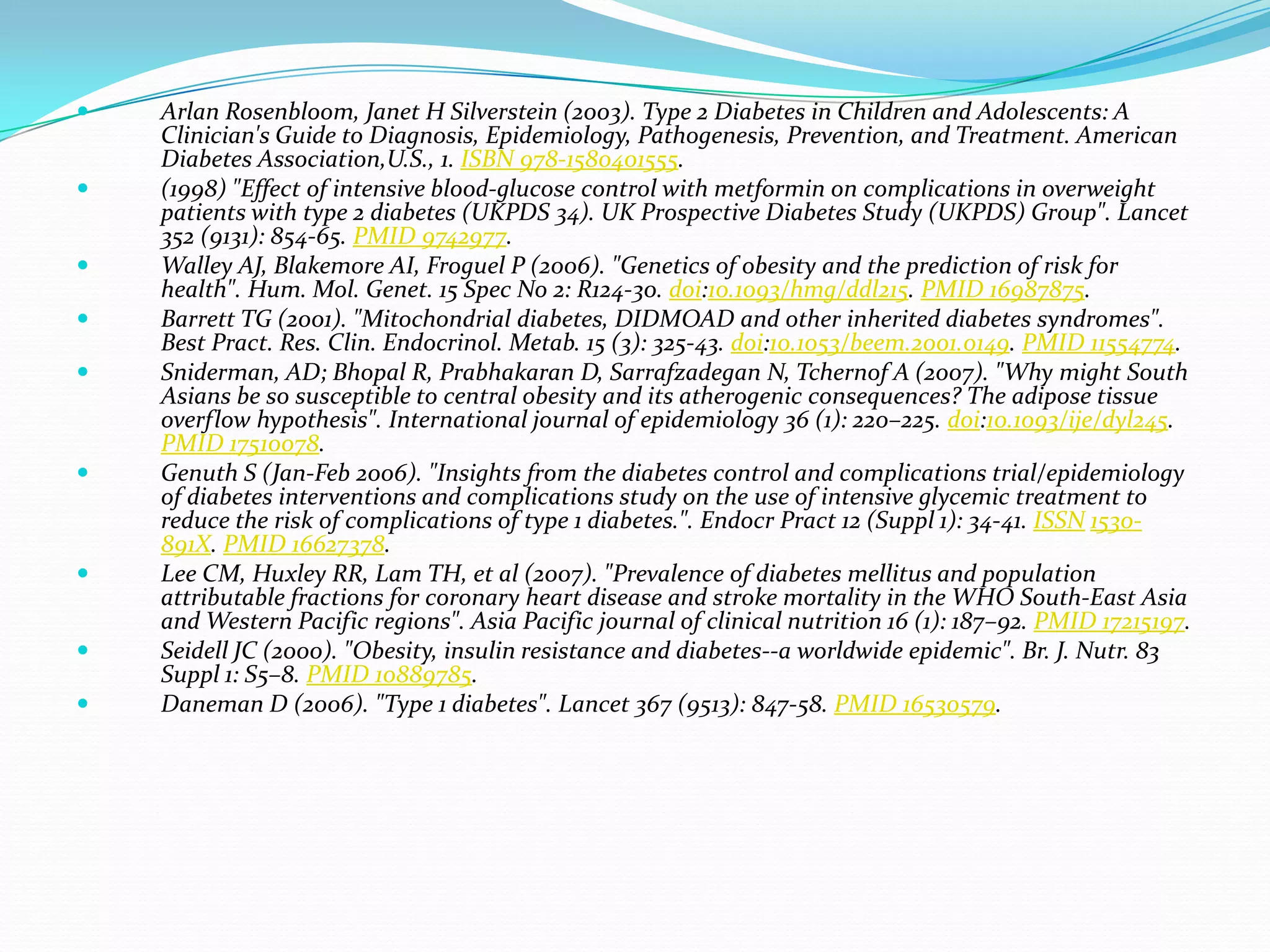  Arlan Rosenbloom, Janet H Silverstein (2003). Type 2 Diabetes in Children and Adolescents: A
Clinician's Guide to Diagnosis, Epidemiology, Pathogenesis, Prevention, and Treatment. American
Diabetes Association,U.S., 1. ISBN 978-1580401555.
 (1998) "Effect of intensive blood-glucose control with metformin on complications in overweight
patients with type 2 diabetes (UKPDS 34). UK Prospective Diabetes Study (UKPDS) Group". Lancet
352 (9131): 854-65. PMID 9742977.
 Walley AJ, Blakemore AI, Froguel P (2006). "Genetics of obesity and the prediction of risk for
health". Hum. Mol. Genet. 15 Spec No 2: R124-30. doi:10.1093/hmg/ddl215. PMID 16987875.
 Barrett TG (2001). "Mitochondrial diabetes, DIDMOAD and other inherited diabetes syndromes".
Best Pract. Res. Clin. Endocrinol. Metab. 15 (3): 325-43. doi:10.1053/beem.2001.0149. PMID 11554774.
 Sniderman, AD; Bhopal R, Prabhakaran D, Sarrafzadegan N, Tchernof A (2007). "Why might South
Asians be so susceptible to central obesity and its atherogenic consequences? The adipose tissue
overflow hypothesis". International journal of epidemiology 36 (1): 220–225. doi:10.1093/ije/dyl245.
PMID 17510078.
 Genuth S (Jan-Feb 2006). "Insights from the diabetes control and complications trial/epidemiology
of diabetes interventions and complications study on the use of intensive glycemic treatment to
reduce the risk of complications of type 1 diabetes.". Endocr Pract 12 (Suppl 1): 34-41. ISSN 1530-
891X. PMID 16627378.
 Lee CM, Huxley RR, Lam TH, et al (2007). "Prevalence of diabetes mellitus and population
attributable fractions for coronary heart disease and stroke mortality in the WHO South-East Asia
and Western Pacific regions". Asia Pacific journal of clinical nutrition 16 (1): 187–92. PMID 17215197.
 Seidell JC (2000). "Obesity, insulin resistance and diabetes--a worldwide epidemic". Br. J. Nutr. 83
Suppl 1: S5–8. PMID 10889785.
 Daneman D (2006). "Type 1 diabetes". Lancet 367 (9513): 847-58. PMID 16530579.
 