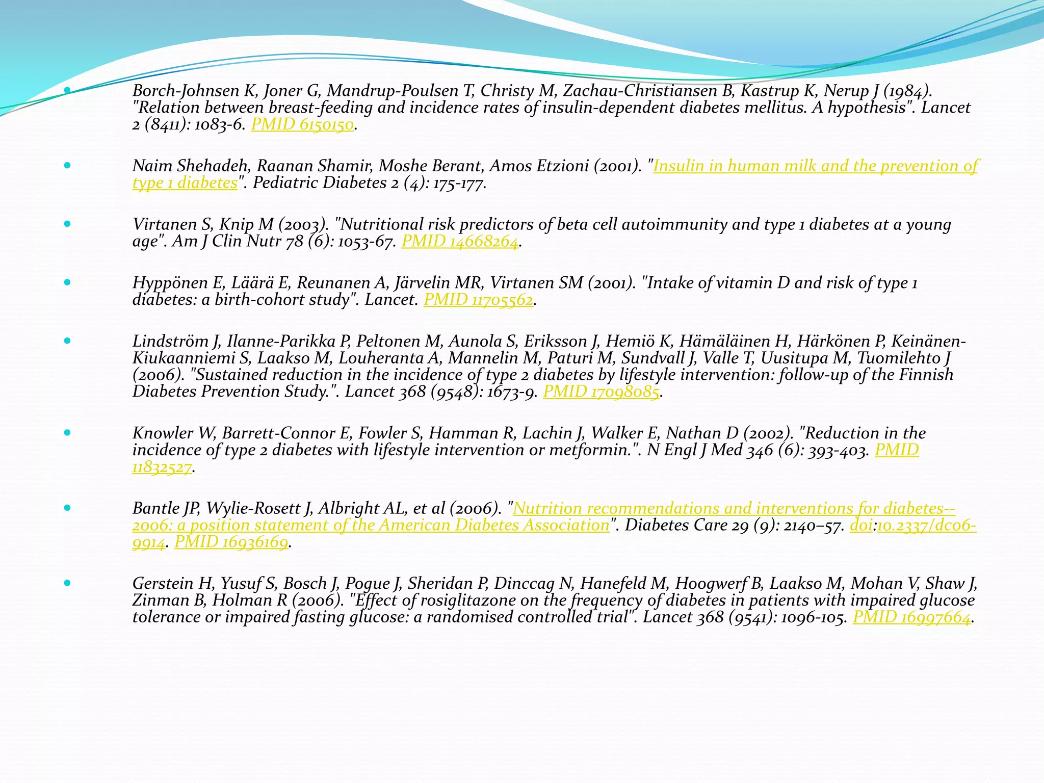  Borch-Johnsen K, Joner G, Mandrup-Poulsen T, Christy M, Zachau-Christiansen B, Kastrup K, Nerup J (1984).
"Relation between breast-feeding and incidence rates of insulin-dependent diabetes mellitus. A hypothesis". Lancet
2 (8411): 1083-6. PMID 6150150.
 Naim Shehadeh, Raanan Shamir, Moshe Berant, Amos Etzioni (2001). "Insulin in human milk and the prevention of
type 1 diabetes". Pediatric Diabetes 2 (4): 175-177.
 Virtanen S, Knip M (2003). "Nutritional risk predictors of beta cell autoimmunity and type 1 diabetes at a young
age". Am J Clin Nutr 78 (6): 1053-67. PMID 14668264.
 Hyppönen E, Läärä E, Reunanen A, Järvelin MR, Virtanen SM (2001). "Intake of vitamin D and risk of type 1
diabetes: a birth-cohort study". Lancet. PMID 11705562.
 Lindström J, Ilanne-Parikka P, Peltonen M, Aunola S, Eriksson J, Hemiö K, Hämäläinen H, Härkönen P, Keinänen-
Kiukaanniemi S, Laakso M, Louheranta A, Mannelin M, Paturi M, Sundvall J, Valle T, Uusitupa M, Tuomilehto J
(2006). "Sustained reduction in the incidence of type 2 diabetes by lifestyle intervention: follow-up of the Finnish
Diabetes Prevention Study.". Lancet 368 (9548): 1673-9. PMID 17098085.
 Knowler W, Barrett-Connor E, Fowler S, Hamman R, Lachin J, Walker E, Nathan D (2002). "Reduction in the
incidence of type 2 diabetes with lifestyle intervention or metformin.". N Engl J Med 346 (6): 393-403. PMID
11832527.
 Bantle JP, Wylie-Rosett J, Albright AL, et al (2006). "Nutrition recommendations and interventions for diabetes--
2006: a position statement of the American Diabetes Association". Diabetes Care 29 (9): 2140–57. doi:10.2337/dc06-
9914. PMID 16936169.
 Gerstein H, Yusuf S, Bosch J, Pogue J, Sheridan P, Dinccag N, Hanefeld M, Hoogwerf B, Laakso M, Mohan V, Shaw J,
Zinman B, Holman R (2006). "Effect of rosiglitazone on the frequency of diabetes in patients with impaired glucose
tolerance or impaired fasting glucose: a randomised controlled trial". Lancet 368 (9541): 1096-105. PMID 16997664.
 