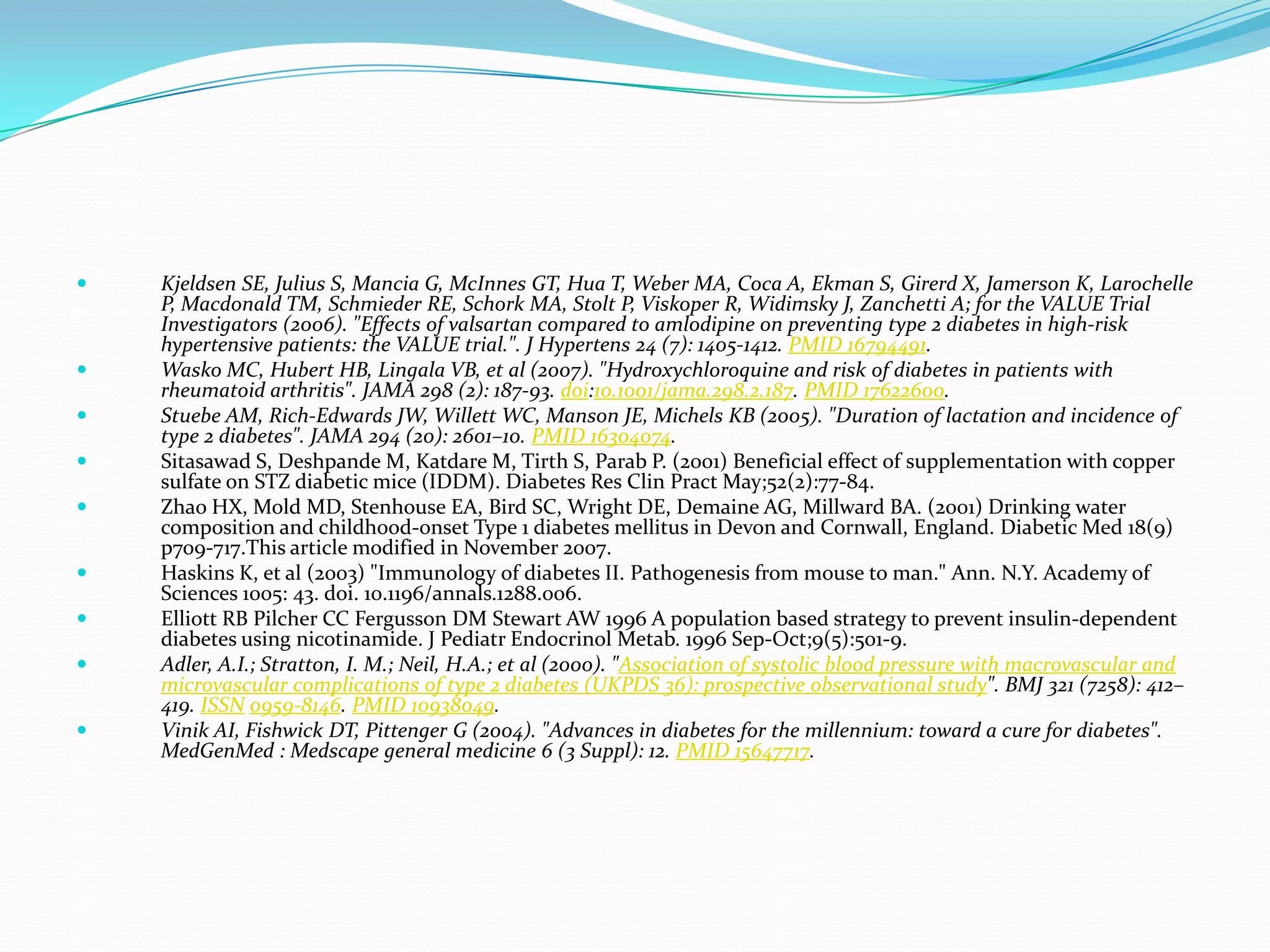  Kjeldsen SE, Julius S, Mancia G, McInnes GT, Hua T, Weber MA, Coca A, Ekman S, Girerd X, Jamerson K, Larochelle
P, Macdonald TM, Schmieder RE, Schork MA, Stolt P, Viskoper R, Widimsky J, Zanchetti A; for the VALUE Trial
Investigators (2006). "Effects of valsartan compared to amlodipine on preventing type 2 diabetes in high-risk
hypertensive patients: the VALUE trial.". J Hypertens 24 (7): 1405-1412. PMID 16794491.
 Wasko MC, Hubert HB, Lingala VB, et al (2007). "Hydroxychloroquine and risk of diabetes in patients with
rheumatoid arthritis". JAMA 298 (2): 187-93. doi:10.1001/jama.298.2.187. PMID 17622600.
 Stuebe AM, Rich-Edwards JW, Willett WC, Manson JE, Michels KB (2005). "Duration of lactation and incidence of
type 2 diabetes". JAMA 294 (20): 2601–10. PMID 16304074.
 Sitasawad S, Deshpande M, Katdare M, Tirth S, Parab P. (2001) Beneficial effect of supplementation with copper
sulfate on STZ diabetic mice (IDDM). Diabetes Res Clin Pract May;52(2):77-84.
 Zhao HX, Mold MD, Stenhouse EA, Bird SC, Wright DE, Demaine AG, Millward BA. (2001) Drinking water
composition and childhood-onset Type 1 diabetes mellitus in Devon and Cornwall, England. Diabetic Med 18(9)
p709-717.This article modified in November 2007.
 Haskins K, et al (2003) "Immunology of diabetes II. Pathogenesis from mouse to man." Ann. N.Y. Academy of
Sciences 1005: 43. doi. 10.1196/annals.1288.006.
 Elliott RB Pilcher CC Fergusson DM Stewart AW 1996 A population based strategy to prevent insulin-dependent
diabetes using nicotinamide. J Pediatr Endocrinol Metab. 1996 Sep-Oct;9(5):501-9.
 Adler, A.I.; Stratton, I. M.; Neil, H.A.; et al (2000). "Association of systolic blood pressure with macrovascular and
microvascular complications of type 2 diabetes (UKPDS 36): prospective observational study". BMJ 321 (7258): 412–
419. ISSN 0959-8146. PMID 10938049.
 Vinik AI, Fishwick DT, Pittenger G (2004). "Advances in diabetes for the millennium: toward a cure for diabetes".
MedGenMed : Medscape general medicine 6 (3 Suppl): 12. PMID 15647717.
 