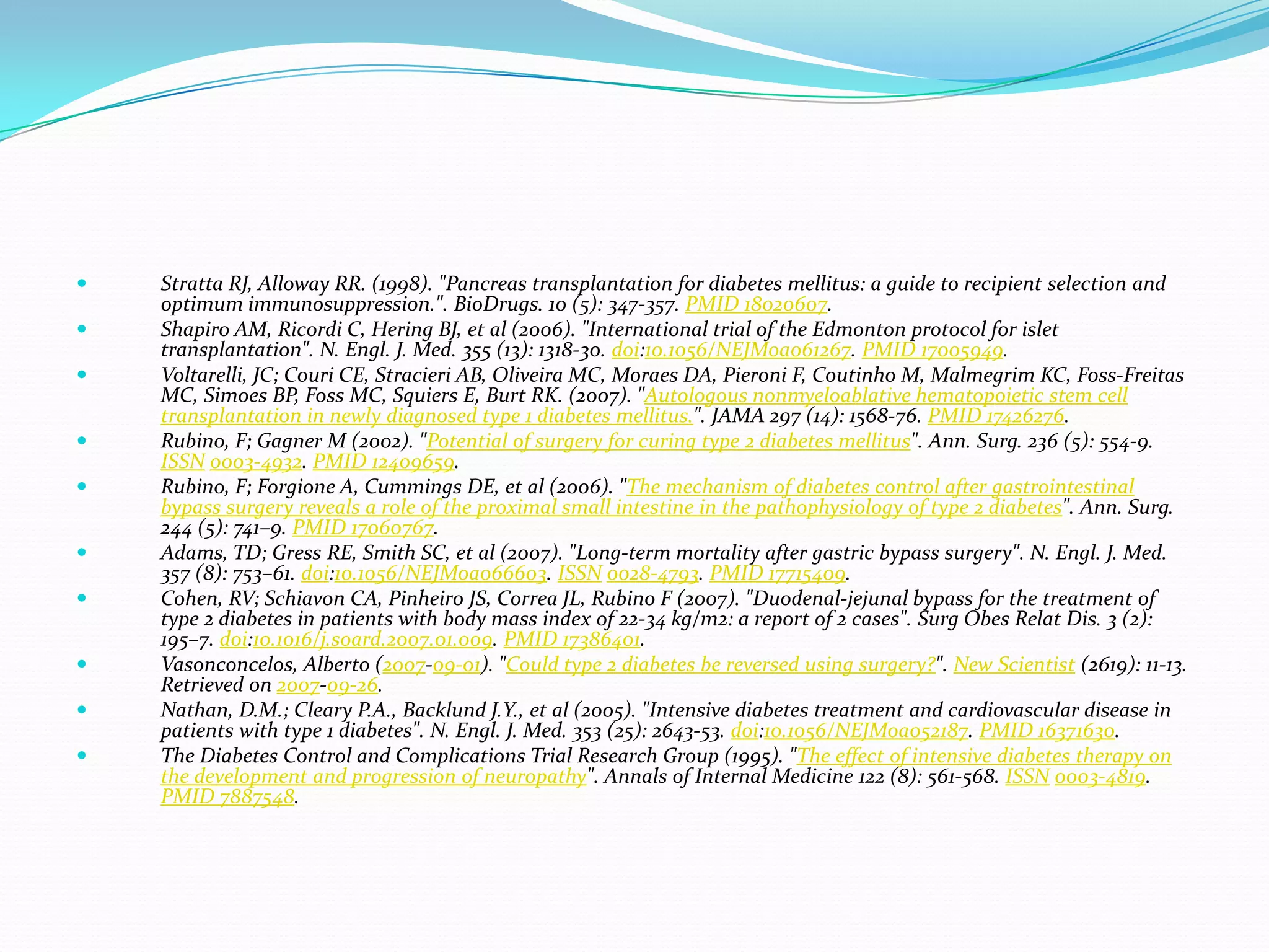  Stratta RJ, Alloway RR. (1998). "Pancreas transplantation for diabetes mellitus: a guide to recipient selection and
optimum immunosuppression.". BioDrugs. 10 (5): 347-357. PMID 18020607.
 Shapiro AM, Ricordi C, Hering BJ, et al (2006). "International trial of the Edmonton protocol for islet
transplantation". N. Engl. J. Med. 355 (13): 1318-30. doi:10.1056/NEJMoa061267. PMID 17005949.
 Voltarelli, JC; Couri CE, Stracieri AB, Oliveira MC, Moraes DA, Pieroni F, Coutinho M, Malmegrim KC, Foss-Freitas
MC, Simoes BP, Foss MC, Squiers E, Burt RK. (2007). "Autologous nonmyeloablative hematopoietic stem cell
transplantation in newly diagnosed type 1 diabetes mellitus.". JAMA 297 (14): 1568-76. PMID 17426276.
 Rubino, F; Gagner M (2002). "Potential of surgery for curing type 2 diabetes mellitus". Ann. Surg. 236 (5): 554-9.
ISSN 0003-4932. PMID 12409659.
 Rubino, F; Forgione A, Cummings DE, et al (2006). "The mechanism of diabetes control after gastrointestinal
bypass surgery reveals a role of the proximal small intestine in the pathophysiology of type 2 diabetes". Ann. Surg.
244 (5): 741–9. PMID 17060767.
 Adams, TD; Gress RE, Smith SC, et al (2007). "Long-term mortality after gastric bypass surgery". N. Engl. J. Med.
357 (8): 753–61. doi:10.1056/NEJMoa066603. ISSN 0028-4793. PMID 17715409.
 Cohen, RV; Schiavon CA, Pinheiro JS, Correa JL, Rubino F (2007). "Duodenal-jejunal bypass for the treatment of
type 2 diabetes in patients with body mass index of 22-34 kg/m2: a report of 2 cases". Surg Obes Relat Dis. 3 (2):
195–7. doi:10.1016/j.soard.2007.01.009. PMID 17386401.
 Vasonconcelos, Alberto (2007-09-01). "Could type 2 diabetes be reversed using surgery?". New Scientist (2619): 11-13.
Retrieved on 2007-09-26.
 Nathan, D.M.; Cleary P.A., Backlund J.Y., et al (2005). "Intensive diabetes treatment and cardiovascular disease in
patients with type 1 diabetes". N. Engl. J. Med. 353 (25): 2643-53. doi:10.1056/NEJMoa052187. PMID 16371630.
 The Diabetes Control and Complications Trial Research Group (1995). "The effect of intensive diabetes therapy on
the development and progression of neuropathy". Annals of Internal Medicine 122 (8): 561-568. ISSN 0003-4819.
PMID 7887548.
 
