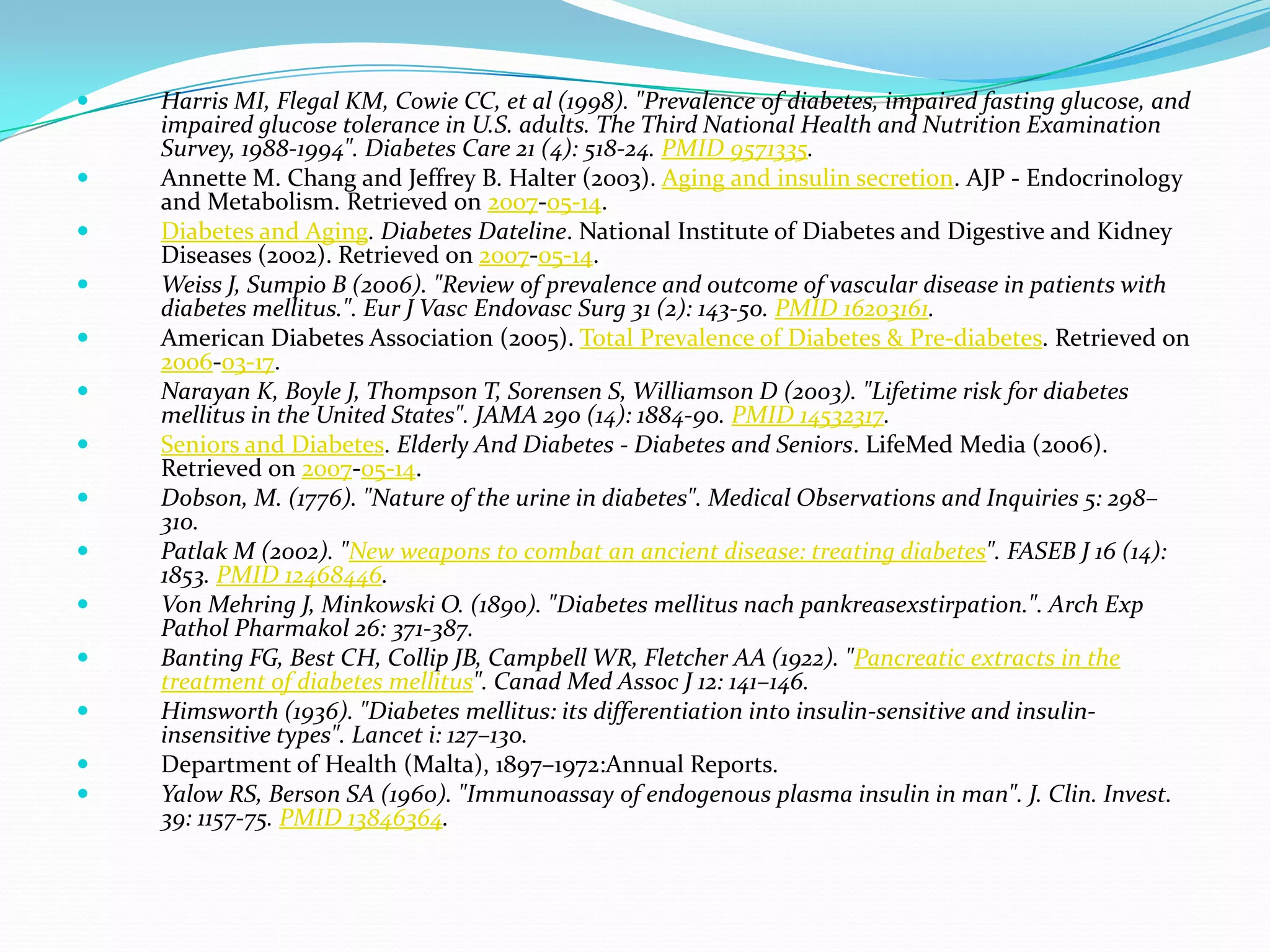  Harris MI, Flegal KM, Cowie CC, et al (1998). "Prevalence of diabetes, impaired fasting glucose, and
impaired glucose tolerance in U.S. adults. The Third National Health and Nutrition Examination
Survey, 1988-1994". Diabetes Care 21 (4): 518-24. PMID 9571335.
 Annette M. Chang and Jeffrey B. Halter (2003). Aging and insulin secretion. AJP - Endocrinology
and Metabolism. Retrieved on 2007-05-14.
 Diabetes and Aging. Diabetes Dateline. National Institute of Diabetes and Digestive and Kidney
Diseases (2002). Retrieved on 2007-05-14.
 Weiss J, Sumpio B (2006). "Review of prevalence and outcome of vascular disease in patients with
diabetes mellitus.". Eur J Vasc Endovasc Surg 31 (2): 143-50. PMID 16203161.
 American Diabetes Association (2005). Total Prevalence of Diabetes & Pre-diabetes. Retrieved on
2006-03-17.
 Narayan K, Boyle J, Thompson T, Sorensen S, Williamson D (2003). "Lifetime risk for diabetes
mellitus in the United States". JAMA 290 (14): 1884-90. PMID 14532317.
 Seniors and Diabetes. Elderly And Diabetes - Diabetes and Seniors. LifeMed Media (2006).
Retrieved on 2007-05-14.
 Dobson, M. (1776). "Nature of the urine in diabetes". Medical Observations and Inquiries 5: 298–
310.
 Patlak M (2002). "New weapons to combat an ancient disease: treating diabetes". FASEB J 16 (14):
1853. PMID 12468446.
 Von Mehring J, Minkowski O. (1890). "Diabetes mellitus nach pankreasexstirpation.". Arch Exp
Pathol Pharmakol 26: 371-387.
 Banting FG, Best CH, Collip JB, Campbell WR, Fletcher AA (1922). "Pancreatic extracts in the
treatment of diabetes mellitus". Canad Med Assoc J 12: 141–146.
 Himsworth (1936). "Diabetes mellitus: its differentiation into insulin-sensitive and insulin-
insensitive types". Lancet i: 127–130.
 Department of Health (Malta), 1897–1972:Annual Reports.
 Yalow RS, Berson SA (1960). "Immunoassay of endogenous plasma insulin in man". J. Clin. Invest.
39: 1157-75. PMID 13846364.
 