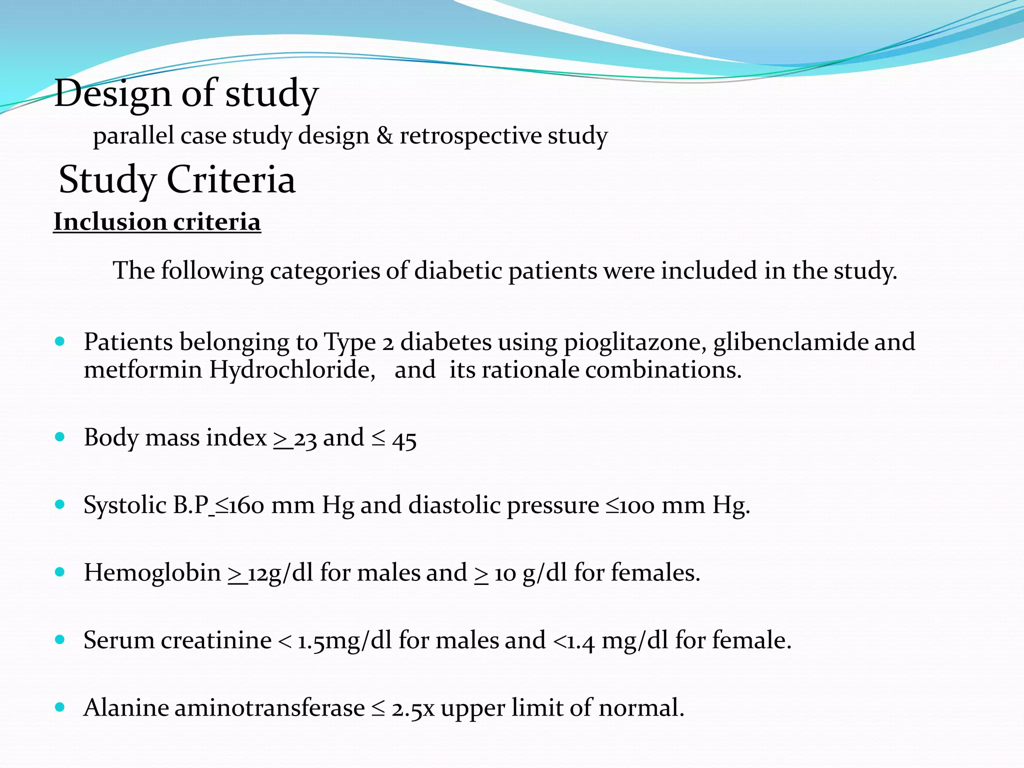 Design of study
parallel case study design & retrospective study
Study Criteria
Inclusion criteria
The following categories of diabetic patients were included in the study.
 Patients belonging to Type 2 diabetes using pioglitazone, glibenclamide and
metformin Hydrochloride, and its rationale combinations.
 Body mass index > 23 and ≤ 45
 Systolic B.P ≤160 mm Hg and diastolic pressure ≤100 mm Hg.
 Hemoglobin > 12g/dl for males and > 10 g/dl for females.
 Serum creatinine < 1.5mg/dl for males and <1.4 mg/dl for female.
 Alanine aminotransferase ≤ 2.5x upper limit of normal.
 