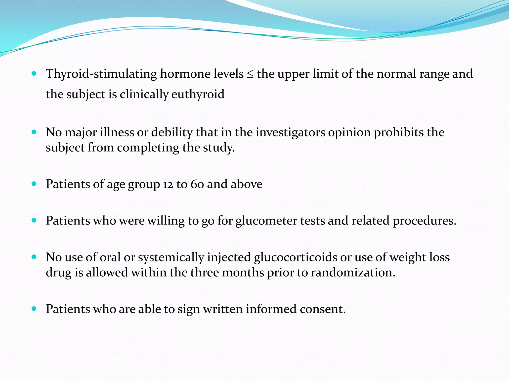  Thyroid-stimulating hormone levels ≤ the upper limit of the normal range and
the subject is clinically euthyroid
 No major illness or debility that in the investigators opinion prohibits the
subject from completing the study.
 Patients of age group 12 to 60 and above
 Patients who were willing to go for glucometer tests and related procedures.
 No use of oral or systemically injected glucocorticoids or use of weight loss
drug is allowed within the three months prior to randomization.
 Patients who are able to sign written informed consent.
 
