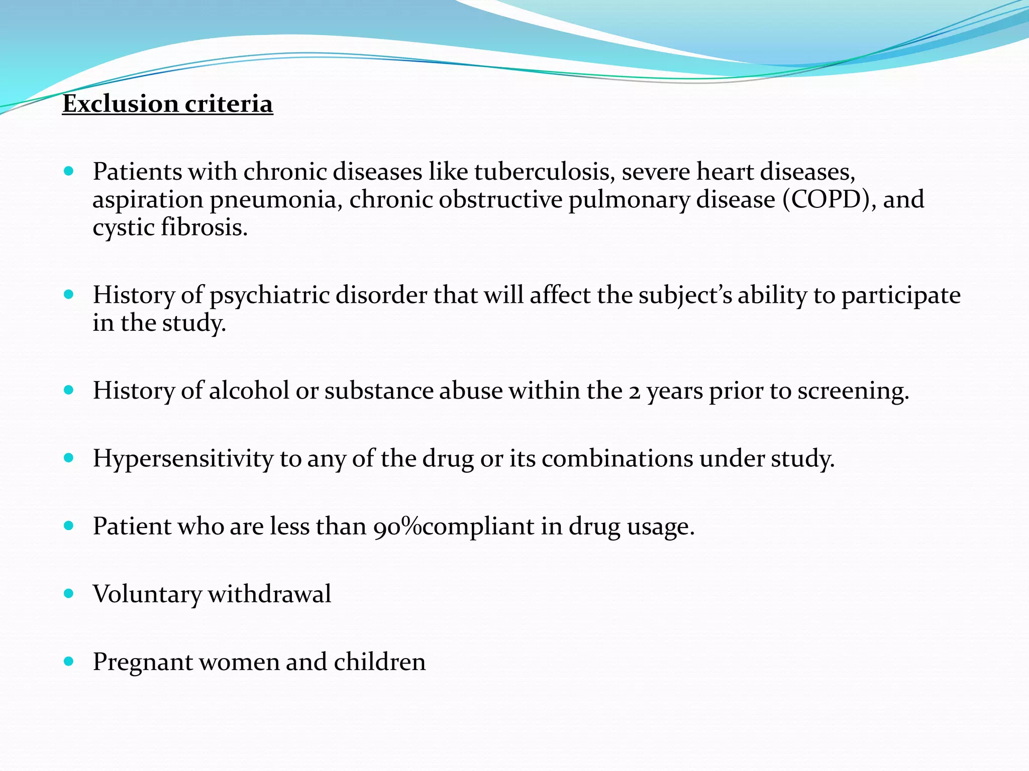 Exclusion criteria
 Patients with chronic diseases like tuberculosis, severe heart diseases,
aspiration pneumonia, chronic obstructive pulmonary disease (COPD), and
cystic fibrosis.
 History of psychiatric disorder that will affect the subject’s ability to participate
in the study.
 History of alcohol or substance abuse within the 2 years prior to screening.
 Hypersensitivity to any of the drug or its combinations under study.
 Patient who are less than 90%compliant in drug usage.
 Voluntary withdrawal
 Pregnant women and children
 