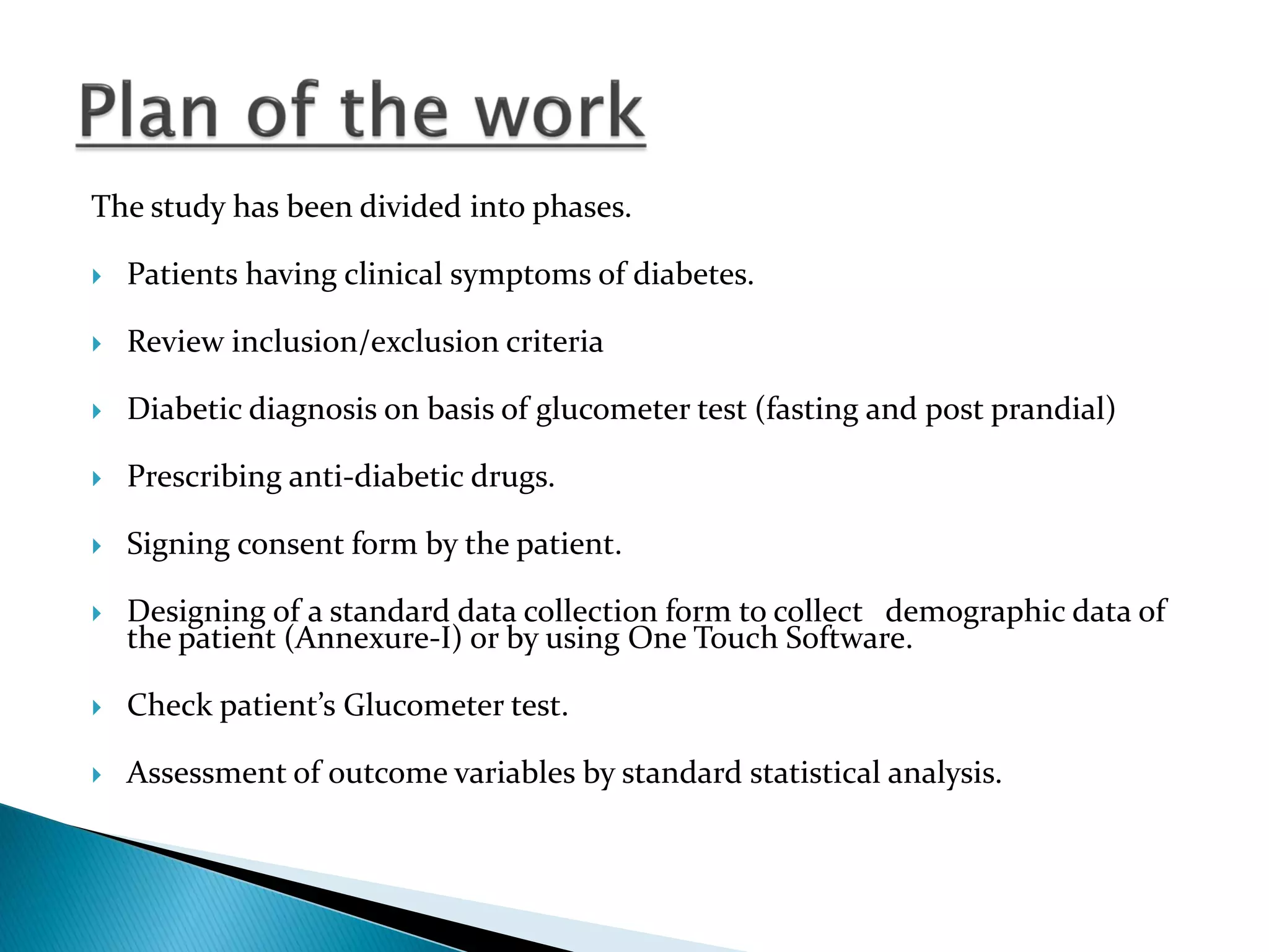 The study has been divided into phases.
 Patients having clinical symptoms of diabetes.
 Review inclusion/exclusion criteria
 Diabetic diagnosis on basis of glucometer test (fasting and post prandial)
 Prescribing anti-diabetic drugs.
 Signing consent form by the patient.
 Designing of a standard data collection form to collect demographic data of
the patient (Annexure-I) or by using One Touch Software.
 Check patient’s Glucometer test.
 Assessment of outcome variables by standard statistical analysis.
 